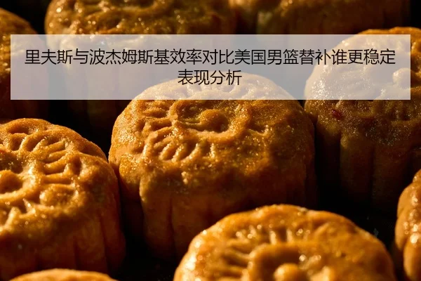 里夫斯与波杰姆斯基效率对比美国男篮替补谁更稳定表现分析