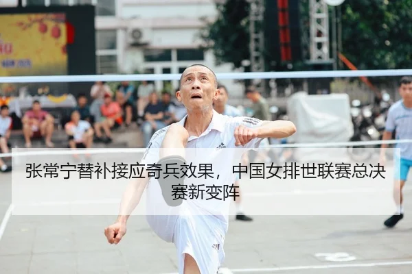 张常宁替补接应奇兵效果，中国女排世联赛总决赛新变阵