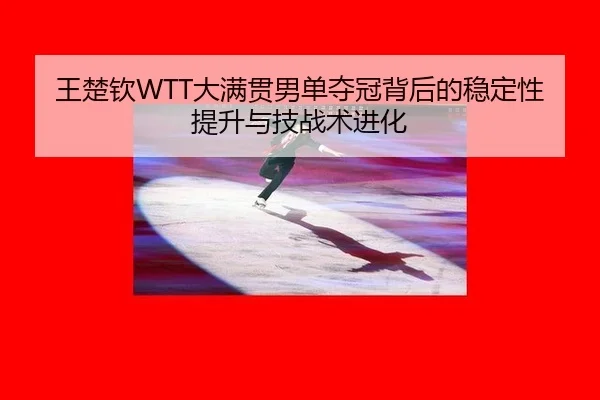 王楚钦WTT大满贯男单夺冠背后的稳定性提升与技战术进化