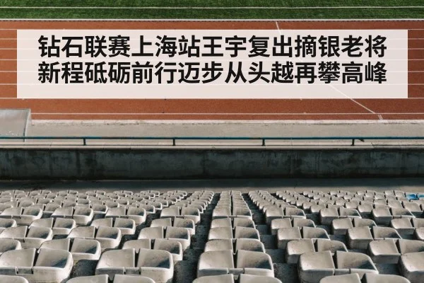 钻石联赛上海站王宇复出摘银老将新程砥砺前行迈步从头越再攀高峰